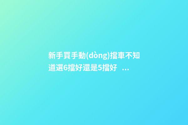 新手買手動(dòng)擋車不知道選6擋好還是5擋好？看完老司機(jī)建議就知道了